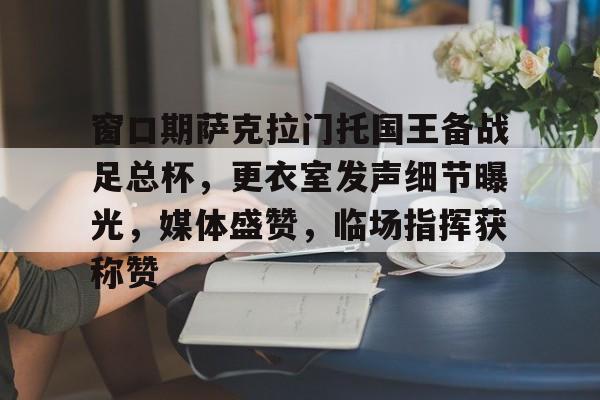 英雄联盟赔率-窗口期萨克拉门托国王备战足总杯，更衣室发声细节曝光，媒体盛赞，临场指挥获称赞的简单介绍